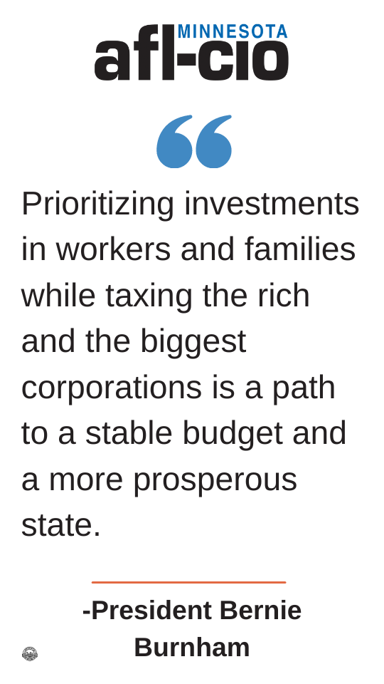 MINNESOTA 66 Prioritizing investments in workers and families while taxing the rich and the biggest corporations is a path to a stable budget and a more prosperous state. -President Bernie Burnham