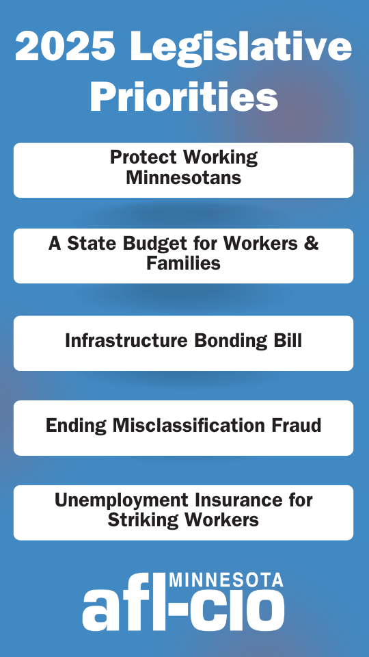 2025 Legislative Priorities Protect Working Minnesotans A State Budget for Workers & Families Infrastructure Bonding Bill Ending Misclassification Fraud Unemployment Insurance for Striking Workers MINNESOTA afl-cio