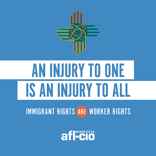 Text that reads: AN INJURY TO ONE IS AN INJURY TO ALL IMMIGRANT RIGHTS ARE WORKER RIGHTS" Below is the Minnesota AFL-CIO logo