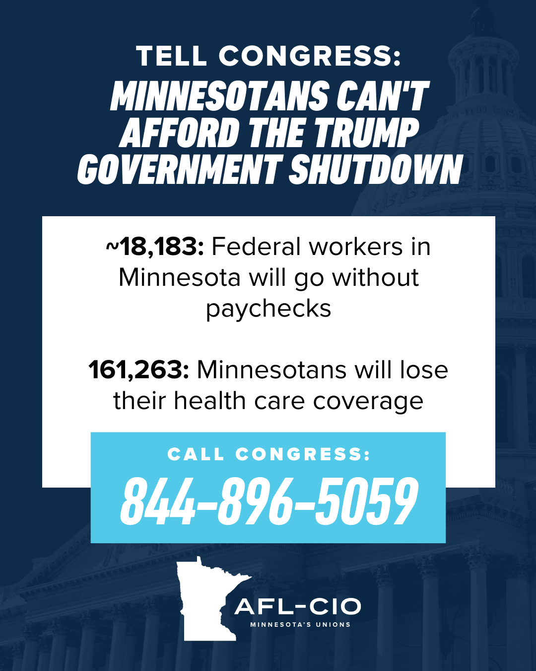 TELL CONGRESS: MINNESOTANS CAN'T AFFORD THE TRUMP GOVERNMENT SHUTDOWN ~18,183: Federal workers in Minnesota will go without paychecks 161,263: Minnesotans will lose their health care coverage CALL CONGRESS: 844-896-5059 AFL-CIO MINNESOTA'S UNIONS